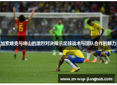 加索维克与喀山的激烈对决揭示足球战术与团队合作的魅力